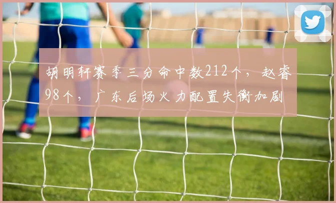 胡明轩赛季三分命中数212个,赵睿98个,广东后场火力配置失衡加剧