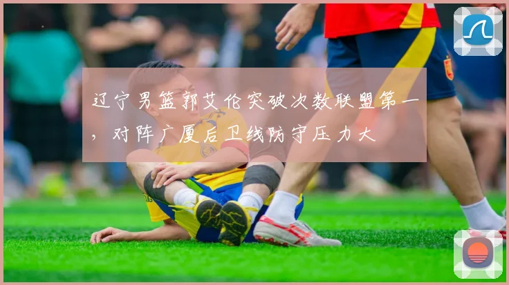 辽宁男篮郭艾伦突破次数联盟第一，对阵广厦后卫线防守压力大