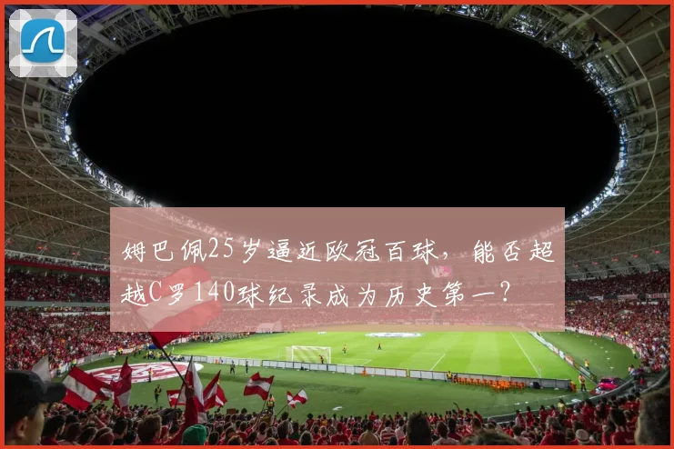 姆巴佩25岁逼近欧冠百球,能否超越C罗140球纪录成为历史第一?