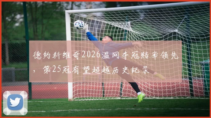 德约科维奇2026温网夺冠赔率领先,第25冠有望超越历史纪录