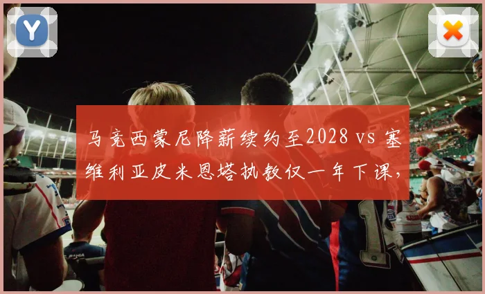 马竞西蒙尼降薪续约至2028 vs 塞维利亚皮米恩塔执教仅一年下课,西甲主帅稳定性两极分化