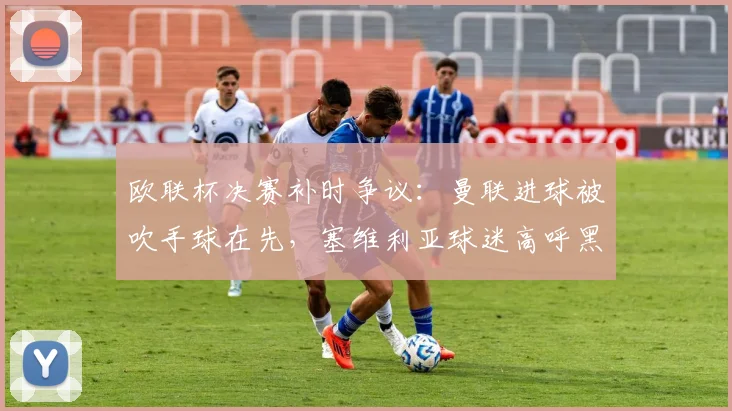 欧联杯决赛补时争议：曼联进球被吹手球在先，塞维利亚球迷高呼黑哨