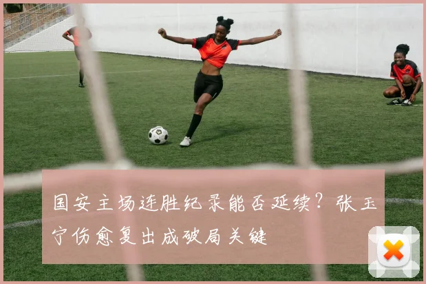 国安主场连胜纪录能否延续？张玉宁伤愈复出成破局关键