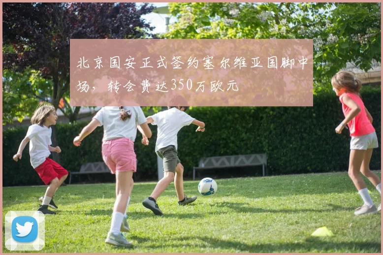 北京国安正式签约塞尔维亚国脚中场，转会费达350万欧元