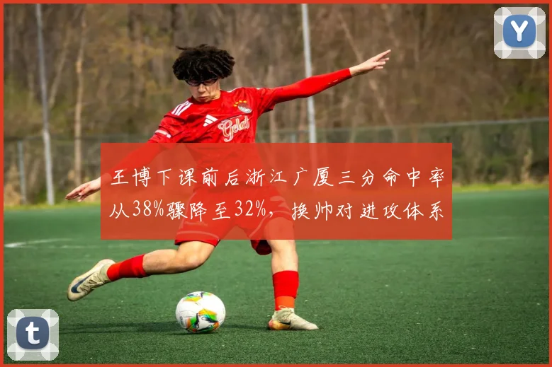 王博下课前后浙江广厦三分命中率从38%骤降至32%,换帅对进攻体系冲击明显